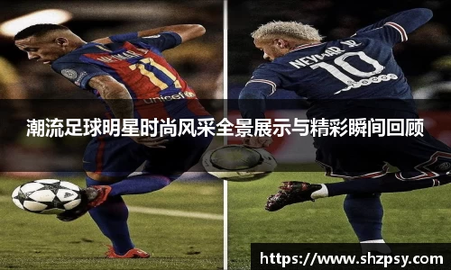 潮流足球明星时尚风采全景展示与精彩瞬间回顾
