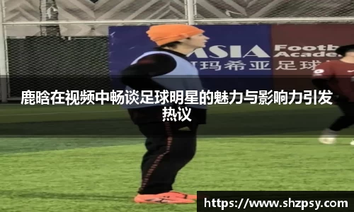 鹿晗在视频中畅谈足球明星的魅力与影响力引发热议